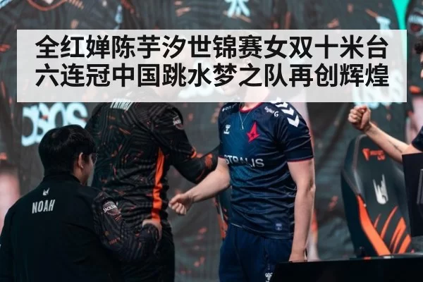 全红婵陈芋汐世锦赛女双十米台六连冠中国跳水梦之队再创辉煌