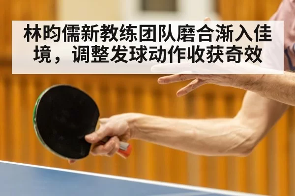 林昀儒新教练团队磨合渐入佳境，调整发球动作收获奇效